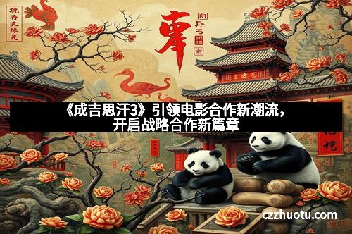 《成吉思汗3》引领电影合作新潮流，开启战略合作新篇章