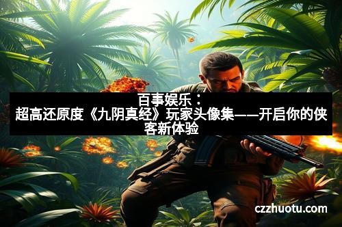 百事娱乐：超高还原度《九阴真经》玩家头像集——开启你的侠客新体验